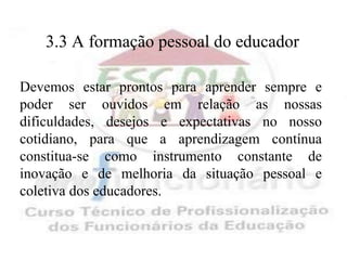 3.3 A formação pessoal do educador

Devemos estar prontos para aprender sempre e
poder ser ouvidos em relação as nossas
dificuldades, desejos e expectativas no nosso
cotidiano, para que a aprendizagem contínua
constitua-se como instrumento constante de
inovação e de melhoria da situação pessoal e
coletiva dos educadores.
 