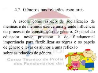 4.2 Gêneros nas relações escolares

     A escola como espaço de socialização de
meninas e de meninos exerce uma grande influência
no processo de constituição de gênero. O papel do
educador nesse processo é de fundamental
importância para flexibilizar as regras e os papéis
de gênero e levar os alunos a uma reflexão
sobre as relações de gênero.
 