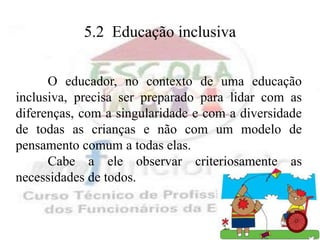 5.2 Educação inclusiva


      O educador, no contexto de uma educação
inclusiva, precisa ser preparado para lidar com as
diferenças, com a singularidade e com a diversidade
de todas as crianças e não com um modelo de
pensamento comum a todas elas.
      Cabe a ele observar criteriosamente as
necessidades de todos.
 