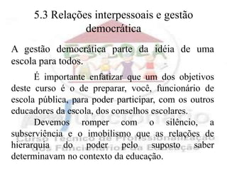 5.3 Relações interpessoais e gestão
                democrática
A gestão democrática parte da idéia de uma
escola para todos.
      É importante enfatizar que um dos objetivos
deste curso é o de preparar, você, funcionário de
escola pública, para poder participar, com os outros
educadores da escola, dos conselhos escolares.
      Devemos romper com o silêncio, a
subserviência e o imobilismo que as relações de
hierarquia do poder pelo suposto saber
determinavam no contexto da educação.
 