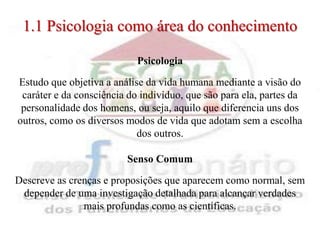 1.1 Psicologia como área do conhecimento

                            Psicologia

Estudo que objetiva a análise da vida humana mediante a visão do
 caráter e da consciência do indivíduo, que são para ela, partes da
 personalidade dos homens, ou seja, aquilo que diferencia uns dos
outros, como os diversos modos de vida que adotam sem a escolha
                            dos outros.

                         Senso Comum

Descreve as crenças e proposições que aparecem como normal, sem
 depender de uma investigação detalhada para alcançar verdades
               mais profundas como as científicas.
 