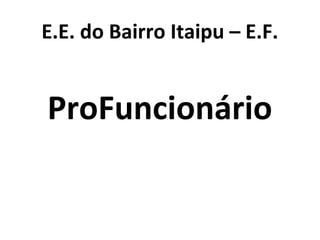 E.E. do Bairro Itaipu – E.F.
ProFuncionário
 