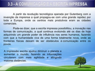 A partir da revolução tecnológica operada por Gutenberg com a
invenção da imprensa a qual propagou-se com uma grande rapidez por
toda a Europa, onde os centros mais produtivos eram as cidades
comerciais.
         Pode-se dizer, que a escrita impressa possibilitou, a inovação nas
formas de comunicação, a qual continua evoluindo até os dias de hoje
adquirindo um grande poder de influência nos seres humanos, fazendo
com que a humanidade viva de uma forma totalmente nova, onde as
fronteiras físicas deixam de ser obstáculos à comunicação entre os
povos.

A impressão escrita ajudou diminuir o planeta e
aumentar o mundo, fazendo as informações
circularem com mais agilidade e atingindo
maiores distâncias.
 