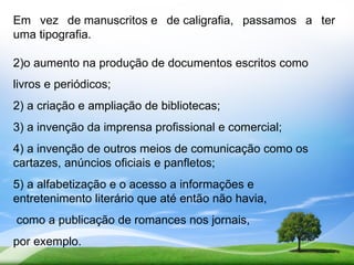 Em vez de manuscritos e de caligrafia, passamos a ter
uma tipografia.

2)o aumento na produção de documentos escritos como
livros e periódicos;
2) a criação e ampliação de bibliotecas;
3) a invenção da imprensa profissional e comercial;
4) a invenção de outros meios de comunicação como os
cartazes, anúncios oficiais e panfletos;
5) a alfabetização e o acesso a informações e
entretenimento literário que até então não havia,
como a publicação de romances nos jornais,
por exemplo.
 
