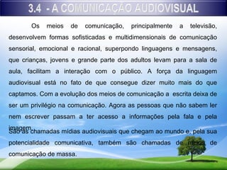 Os   meios   de   comunicação,   principalmente   a   televisão,
desenvolvem formas sofisticadas e multidimensionais de comunicação
sensorial, emocional e racional, superpondo linguagens e mensagens,
que crianças, jovens e grande parte dos adultos levam para a sala de
aula, facilitam a interação com o público. A força da linguagem
audiovisual está no fato de que consegue dizer muito mais do que
captamos. Com a evolução dos meios de comunicação a escrita deixa de
ser um privilégio na comunicação. Agora as pessoas que não sabem ler
nem escrever passam a ter acesso a informações pela fala e pela
imagem.
São as chamadas mídias audiovisuais que chegam ao mundo e, pela sua
potencialidade comunicativa, também são chamadas de meios de
comunicação de massa.
 