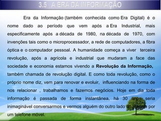 Era da Informação (também conhecida como Era Digital) é o
nome   dado   ao     período   que   vem   após   a Era   Industrial,   mais
especificamente após a década de 1980, na década de 1970, com
invenções tais como o microprocessador, a rede de computadores, a fibra
óptica e o computador pessoal. A humanidade começa a viver terceira
revolução, após a agrícola e industrial que mudaram a face das
sociedade e economia estamos vivendo a Revolução da Informação,
também chamada de revolução digital. E como toda revolução, como o
próprio nome diz, vem para renovar e evoluir, influenciando na forma de
nos relacionar , trabalhamos e fazemos negócios. Hoje em dia toda
informação é passada de forma instantânea, há 30 anos seria
inimaginável conversarmos e vermos alguém do outro lado do planeta por
um telefone móvel.
 