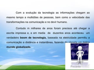 Com a evolução da tecnologia as informações chegam ao
mesmo tempo a multidões de pessoas, bem como a velocidade das
transformações na comunicação e no devir humano.

       Contudo m milhares de anos foram precisos até chegar a
escrita impressa e, e em media de duzentos anos aconteceu um
verdadeiro boom de tecnologia, baseada na eletricidade permitiu a
comunicação a distância e instantânea, fazendo do planeta um único
mundo globalizado.
 