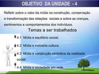 Refletir sobre o valor da mídia na construção, conservação
e transformação das relações sociais e sobre as crenças,
sentimentos e comportamentos dos indivíduos.
                  Temas a ser trabalhados
        4.1 Mídia e equilíbrio social;

        4.2 Mídia e indústria cultura;

        4.3 Mídia e construção simbólica da realidade
        social;

        4.4 Mídia e sociedade em rede.
 