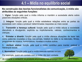 Na construção das teorias funcionalistas da comunicação, à mídia são
atribuídas as seguintes funções:
1. Vigiar: função pela qual a mídia informa e mantém a sociedade alerta sobre
possíveis situações críticas.
 2. Integrar: função pela qual a mídia estabelece relações entre as partes da
sociedade com vistas a produzir determinadas respostas ao meio social.
3. Transmitir a herança cultural: função pela qual a mídia educa a sociedade
discutindo e divulgando, explícita ou implicitamente, valores, conhecimentos e
crenças.
4. Entreter e divertir: função pela qual a mídia oferece situações de lazer tais
como palavras cruzadas e tiras nos jornais, futebol no rádio e na televisão, filmes,
programas de música, humorísticos, novelas e muitos outros.
5. Atribuir status: função pela qual a mídia contribui para manter estável a
hierarquia social.
6. Normatizar: função pela qual a mídia executa normas sociais.
Por exemplo, quem em contato com a mídia não tem vontade
de comprar e consumir os produtos anunciados nas propagandas?
 