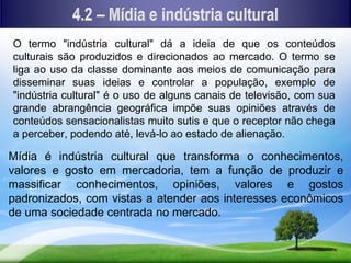 O termo "indústria cultural" dá a ideia de que os conteúdos
culturais são produzidos e direcionados ao mercado. O termo se
liga ao uso da classe dominante aos meios de comunicação para
disseminar suas ideias e controlar a população, exemplo de
"indústria cultural" é o uso de alguns canais de televisão, com sua
grande abrangência geográfica impõe suas opiniões através de
conteúdos sensacionalistas muito sutis e que o receptor não chega
a perceber, podendo até, levá-lo ao estado de alienação.

Mídia é indústria cultural que transforma o conhecimentos,
valores e gosto em mercadoria, tem a função de produzir e
massificar conhecimentos, opiniões, valores e gostos
padronizados, com vistas a atender aos interesses econômicos
de uma sociedade centrada no mercado.
 