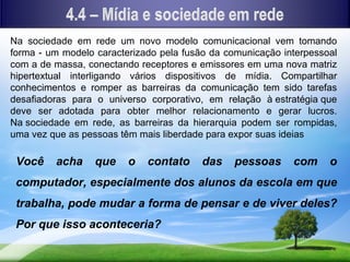 Na sociedade em rede um novo modelo comunicacional vem tomando
forma - um modelo caracterizado pela fusão da comunicação interpessoal
com a de massa, conectando receptores e emissores em uma nova matriz
hipertextual interligando vários dispositivos de mídia. Compartilhar
conhecimentos e romper as barreiras da comunicação tem sido tarefas
desafiadoras para o universo corporativo, em relação à estratégia que
deve ser adotada para obter melhor relacionamento e gerar lucros.
Na sociedade em rede, as barreiras da hierarquia podem ser rompidas,
uma vez que as pessoas têm mais liberdade para expor suas ideias

 Você    acha     que    o   contato     das    pessoas     com     o
 computador, especialmente dos alunos da escola em que
 trabalha, pode mudar a forma de pensar e de viver deles?
 Por que isso aconteceria?
 