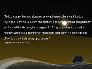 “Tudo o que ser humano alcançou de crescimento cultural está ligado à
linguagem. Sem ela, a cultura não existiria, e os conhecimentos não poderiam
ser transmitidos de geração para geração. A linguagem torna possível o
desenvolvimento e a transmissão de culturas, bem como o funcionamento
eficiente e o controle dos grupos sociais.”
Campedelli & Souza (1998, p. 10)
 