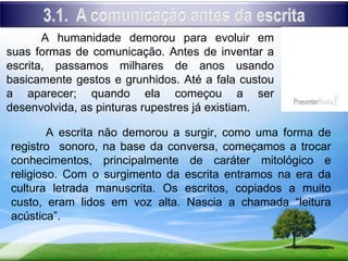 A humanidade demorou para evoluir em
suas formas de comunicação. Antes de inventar a
escrita, passamos milhares de anos usando
basicamente gestos e grunhidos. Até a fala custou
a aparecer; quando ela começou a ser
desenvolvida, as pinturas rupestres já existiam.

        A escrita não demorou a surgir, como uma forma de
registro sonoro, na base da conversa, começamos a trocar
conhecimentos, principalmente de caráter mitológico e
religioso. Com o surgimento da escrita entramos na era da
cultura letrada manuscrita. Os escritos, copiados a muito
custo, eram lidos em voz alta. Nascia a chamada “leitura
acústica”.
 