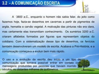 3.2 - A COMUNICAÇÃO ESCRITA


       A 3800 a.C., enquanto o homem não sabia falar, do jeito como
fazemos hoje, fazia-se desenhos em cavernas a partir de pigmentos de
argila, hematita e carvão vegetal. A motivação das pinturas não era clara,
mas certamente elas transmitiam conhecimento. Os sumérios 3200 a.C.
criaram alfabetos formados por figuras que representam objetos do
cotidiano. Com a sistematização desse tipo de desenhos, os fenícios
também desenvolveram um modelo de escrita. Acabava a Pré-História, e a
comunicação começava a evoluir bem mais rápido.

O uso e a evolução da escrita deu início a um tipo de
comunicação que tornava possível entrar em contato com
mensagens produzidas por pessoas que haviam morrido há
séculos, ou distantes milhares de quilômetros.
 