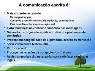 A comunicação escrita é:
   Mais eficiente no caso de :
     Mensagens longas
     Contendo dados financeiros, de produção, quantitativos
     Para complementar a comunicação oral
   Evita mudanças no conteúdo simbólico das mensagens
   Não evita distorções de significado devido a problemas de
    semântica
   Proporciona tangibilidade de algum fato, acordo ou transação
   Serve como prova testemunhal
   Ratifica acordo
   Protege nas relações de obrigações contratuais
   Registros escritos são necessários para satisfazer exigências
    legais
 