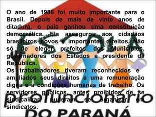 O ano de 1988 foi muito importante para o
Brasil. Depois de mais de vinte anos de
ditadura, o país ganhou uma constituição
democrática. Ela assegurou aos cidadãos
brasileiros novos e importantes direitos. Não
só de eleger prefeitos dos Municípios,
governadores dos Estados e presidente da
República.
Os trabalhadores tiveram reconhecidos e
ampliados seus direitos a uma remuneração
digna e a condições humanas de trabalho. Os
servidores públicos, antes proibidos de se
sindicalizar, puderam se organizar em
sindicatos.

 