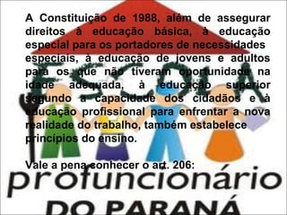 A Constituição de 1988, além de assegurar
direitos à educação básica, à educação
especial para os portadores de necessidades
especiais, à educação de jovens e adultos
para os que não tiveram oportunidade na
idade adequada, à educação superior
segundo a capacidade dos cidadãos e à
educação profissional para enfrentar a nova
realidade do trabalho, também estabelece
princípios do ensino.
Vale a pena conhecer o art. 206:

 