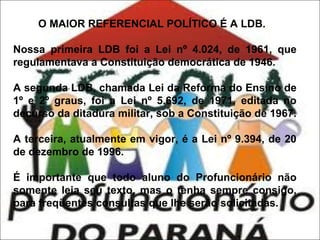 O MAIOR REFERENCIAL POLÍTICO É A LDB.
Nossa primeira LDB foi a Lei nº 4.024, de 1961, que
regulamentava a Constituição democrática de 1946.
A segunda LDB, chamada Lei da Reforma do Ensino de
1º e 2º graus, foi a Lei nº 5.692, de 1971, editada no
decurso da ditadura militar, sob a Constituição de 1967.
A terceira, atualmente em vigor, é a Lei nº 9.394, de 20
de dezembro de 1996.
É importante que todo aluno do Profuncionário não
somente leia seu texto, mas o tenha sempre consigo,
para freqüentes consultas que lhe serão solicitadas.

 