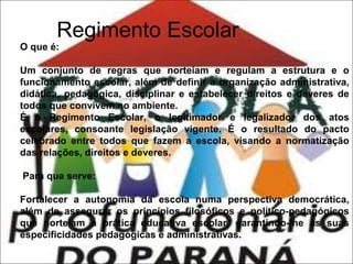 Regimento Escolar

O que é:

Um conjunto de regras que norteiam e regulam a estrutura e o
funcionamento escolar, além de definir a organização administrativa,
didática, pedagógica, disciplinar e estabelecer direitos e deveres de
todos que convivem no ambiente.
É o Regimento Escolar, o legitimador e legalizador dos atos
escolares, consoante legislação vigente. É o resultado do pacto
celebrado entre todos que fazem a escola, visando a normatização
das relações, direitos e deveres.
Para que serve:
Fortalecer a autonomia da escola numa perspectiva democrática,
além de assegurar os princípios filosóficos e político-pedagógicos
que norteiam a prática educativa escolar, garantindo-lhe as suas
especificidades pedagógicas e administrativas.

 