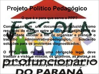 Projeto Político Pedagógico
O que é e para que serve o PPP?
Constitui-se em um documento produzido como
resultado do diálogo entre os diversos segmentos da
comunidade escolar a fim de organizar e planejar o
trabalho
administrativo-pedagógico,
buscando
soluções para os problemas diagnosticados.
O PPP, além de ser uma obrigação legal, deve
traduzir a visão, a missão, os objetivos, as metas e as
ações que determinam o caminho do sucesso e da
autonomia a ser trilhado pela instituição escolar.

 