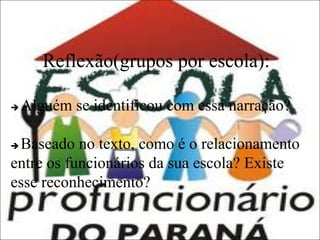 Reflexão(grupos por escola):


Alguém se identificou com essa narração?

Baseado no texto, como é o relacionamento
entre os funcionários da sua escola? Existe
esse reconhecimento?


 