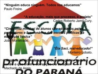 “Ninguém educa ninguém. Todos nos educamos”
Paulo Freire.
“A educação, mais que processo, é projeto”
Carlos Roberto Jamil Cury.
“Cinqüenta milhões de alunos são educados pelos
professores e funcionários das escolas públicas na
educação básica”
João Monlevade.
“Êta Saci, mal-educado!”
Monteiro Lobato.
“Naquela tarde, nada aprendi de educação na escola,
senão o que eram a corrupção e a delação”
Machado de Assis.

 