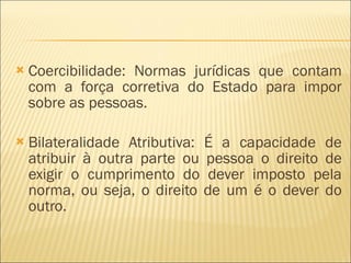 Coercibilidade: Normas jurídicas que contam com a força corretiva do Estado para impor sobre as pessoas. Bilateralidade Atributiva: É a capacidade de atribuir à outra parte ou pessoa o direito de exigir o cumprimento do dever imposto pela norma, ou seja, o direito de um é o dever do outro. 