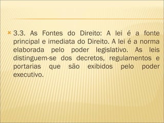 3.3. As Fontes do Direito: A lei é a fonte principal e imediata do Direito. A lei é a norma elaborada pelo poder legislativo. As leis distinguem-se dos decretos, regulamentos e portarias que são exibidos pelo poder executivo. 