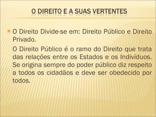 O Direito Divide-se em: Direito Público e Direito Privado. O Direito Público é o ramo do Direito que trata das relações entre os Estados e os Indivíduos. Se origina sempre do poder público diz respeito a todos os cidadãos e deve ser obedecido por todos. 