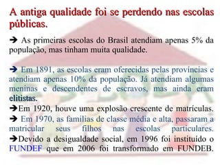 A antiga qualidade foi se perdendo nas escolas públicas.   As primeiras escolas do Brasil atendiam apenas 5% da população, mas tinham muita qualidade.  .      Em 1891, as escolas eram oferecidas pelas províncias e atendiam apenas 10% da população. Já atendiam algumas meninas e descendentes de escravos, mas ainda eram  elitistas.   Em 1920, houve uma explosão crescente de matrículas.    Em 1970, as familias de classe média e alta, passaram a matricular seus filhos nas escolas particulares.  Devido a desigualdade social, em 1996 foi instituído o  FUNDEF  que em 2006 foi transformado em FUNDEB. 