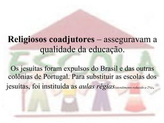 Religiosos coadjutores  – asseguravam a qualidade da educação. Os jesuítas foram expulsos do Brasil e das outras colônias de Portugal. Para substituir as escolas dos jesuítas, foi instituída as  aulas régias (atendimento reduzido a 2%) .  