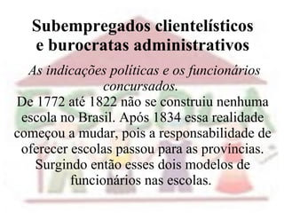 Subempregados clientelísticos  e burocratas administrativos    As indicações políticas e os funcionários concursados.  De 1772 até 1822 não se construiu nenhuma escola no Brasil. Após 1834 essa realidade começou a mudar, pois a responsabilidade de oferecer escolas passou para as províncias. Surgindo então esses dois modelos de funcionários nas escolas.    