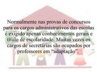 Normalmente nas provas de concursos para os cargos administrativos das escolas é exigido apenas conhecimentos gerais e título de escolaridade. Muitas vezes os cargos de secretárias são ocupados por professores em “adaptação”.  