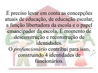 É preciso levar em conta as concepções atuais de educação, de educação escolar, a função libertadora da escola e o papel emancipador da escola. É momento de desconstrução e reconstrução de identidades. O  profuncionário  contribui para isso, construindo 4 identidades de funcionários. 