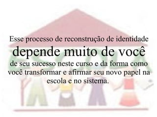Esse processo de reconstrução de identidade   depende muito de você de seu sucesso neste curso e da forma como você transformar e afirmar seu novo papel na escola e no sistema.  