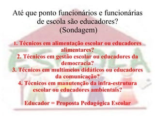 Até que ponto funcionários e funcionárias de escola são educadores?  (Sondagem) 1 . Técnicos em alimentação escolar ou educadores alimentares? 2. Técnicos em gestão escolar ou educadores da democracia? 3. Técnicos em multimeios didáticos ou educadores da comunicação? 4. Técnicos em manutenção da infra-estrutura escolar ou educadores ambientais? Educador = Proposta Pedagógica Escolar 