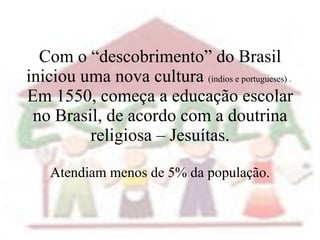 Com o “descobrimento” do Brasil iniciou uma nova cultura  (índios e portugueses) .  Em 1550, começa a educação escolar no Brasil, de acordo com a doutrina religiosa – Jesuítas. Atendiam menos de 5% da população. 