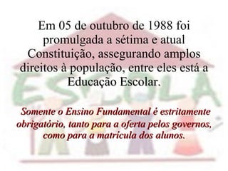 Em 05 de outubro de 1988 foi promulgada a sétima e atual Constituição, assegurando amplos direitos à população, entre eles está a  Educação Escolar.   Somente o Ensino Fundamental é estritamente obrigatório, tanto para a oferta pelos governos, como para a matrícula dos alunos. 