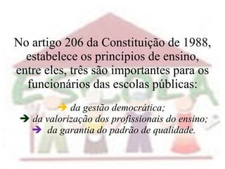 No artigo 206 da Constituição de 1988, estabelece os princípios de ensino, entre eles, três são importantes para os funcionários das escolas públicas:    da gestão democrática;        da valorização dos profissionais do ensino;      da garantia do padrão de qualidade. 