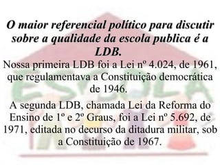 O maior referencial político para discutir sobre a qualidade da escola publica é a LDB.  Nossa primeira LDB foi a Lei nº 4.024, de 1961, que regulamentava a Constituição democrática de 1946.  A segunda LDB, chamada Lei da Reforma do Ensino de 1º e 2º Graus, foi a Lei nº 5.692, de 1971, editada no decurso da ditadura militar, sob a Constituição de 1967. 