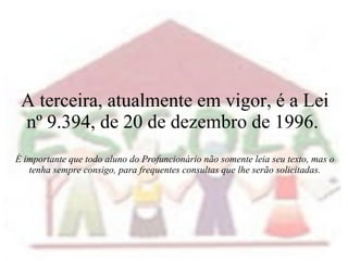 A terceira, atualmente em vigor, é a Lei nº 9.394, de 20 de dezembro de 1996.  É importante que todo aluno do Profuncionário não somente leia seu texto, mas o tenha sempre consigo, para frequentes consultas que lhe serão solicitadas. 