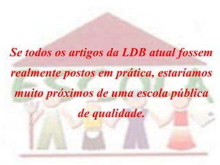 Se todos os artigos da LDB atual fossem realmente postos em prática, estaríamos muito próximos de uma escola pública de qualidade. 