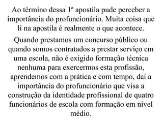 Ao término dessa 1ª apostila pude perceber a importância do profuncionário. Muita coisa que li na apostila é realmente o que acontece. Quando prestamos um concurso público ou quando somos contratados a prestar serviço em uma escola, não é exigido formação técnica nenhuma para exercermos esta profissão, aprendemos com a prática e com tempo, daí a importância do profuncionário que visa a construção da identidade profissional de quatro funcionários de escola com formação em nível médio. 