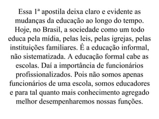 Essa 1ª apostila deixa claro e evidente as mudanças da educação ao longo do tempo. Hoje, no Brasil, a sociedade como um todo educa pela mídia, pelas leis, pelas igrejas, pelas instituições familiares. É a educação informal, não sistematizada. A educação formal cabe as escolas. Daí a importância de funcionários profissionalizados. Pois não somos apenas funcionários de uma escola, somos educadores e para tal quanto mais conhecimento agregado melhor desempenharemos nossas funções. 