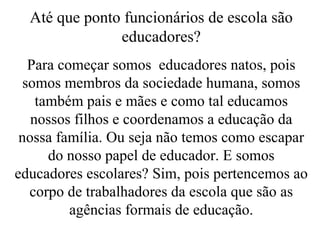 Até que ponto funcionários de escola são educadores? Para começar somos  educadores natos, pois somos membros da sociedade humana, somos também pais e mães e como tal educamos nossos filhos e coordenamos a educação da nossa família. Ou seja não temos como escapar do nosso papel de educador. E somos educadores escolares? Sim, pois pertencemos ao corpo de trabalhadores da escola que são as agências formais de educação. 