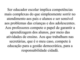Ser educador escolar implica competências mais complexas do que simplesmente sorrir no atendimento aos pais e alunos e ser sensível aos problemas das crianças e dos adolescentes. Aos professores compete o papel de garantir a aprendizagem dos alunos, por meio das atividades de ensino. Aos que trabalham nas secretárias, que é o meu caso, compete à educação para a gestão democrática, para a responsabilidade cidadã . 