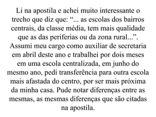 Li na apostila e achei muito interessante o trecho que diz que: “... as escolas dos bairros centrais, da classe média, tem mais qualidade que as das periferias ou da zona rural...”. Assumi meu cargo como auxiliar de secretaria em abril deste ano e trabalhei por dois meses em uma escola centralizada, em junho do mesmo ano, pedi transferência para outra escola mais afastada do centro, por ser mais próxima da minha casa. Pude notar diferenças entre as mesmas, as mesmas diferenças que são citadas na apostila. 