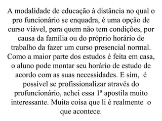 A modalidade de educação à distância no qual o pro funcionário se enquadra, é uma opção de curso viável, para quem não tem condições, por causa da família ou do próprio horário de trabalho da fazer um curso presencial normal. Como a maior parte dos estudos é feita em casa, o aluno pode montar seu horário de estudo de acordo com as suas necessidades. E sim,  é possível se profissionalizar através do profuncionário, achei essa 1ª apostila muito interessante. Muita coisa que li é realmente  o que acontece. 