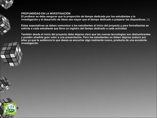 PROFUNDIDAD EN LA INVESTIGACIÓN El profesor se debe asegurar que la proporción de tiempo dedicada por los estudiantes a la investigación y el desarrollo de ideas sea mayor que el tiempo dedicado a preparar las diapositivas.   [1]  Estas expectativas se deben comunicar a los estudiantes al inicio del proyecto y para formalizarlas se solicita a cada estudiante que lleve un registro del tiempo dedicado a cada actividad. También desde el inicio del proyecto debe dejarse claro que las nuevas tecnologías son deslumbrantes y pueden añadirle gran valor a una presentación. Pero los estudiantes no deben dejarse seducir por ellas ya que la audiencia lo que desea es escuchar algo realmente nuevo, producto de una excelente investigación. 