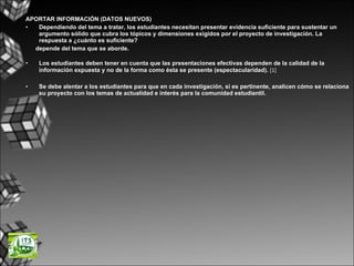 APORTAR INFORMACIÓN (DATOS NUEVOS) Dependiendo del tema a tratar, los estudiantes necesitan presentar evidencia suficiente para sustentar un argumento sólido que cubra los tópicos y dimensiones exigidos por el proyecto de investigación. La respuesta a ¿cuánto es suficiente?  depende del tema que se aborde. Los estudiantes deben tener en cuenta que las presentaciones efectivas dependen de la calidad de la información expuesta y no de la forma como ésta se presente (espectacularidad).  [1]  Se debe alentar a los estudiantes para que en cada investigación, si es pertinente, analicen cómo se relaciona su proyecto con los temas de actualidad e interés para la comunidad estudiantil. 